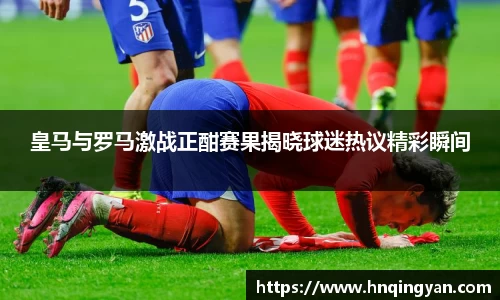 皇马与罗马激战正酣赛果揭晓球迷热议精彩瞬间